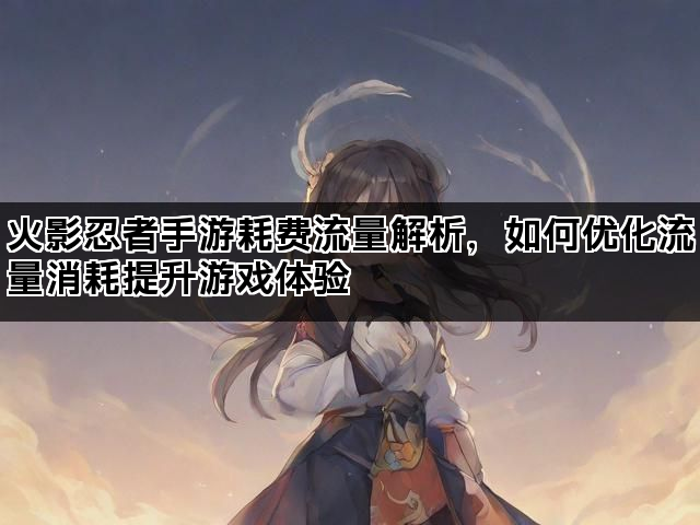火影忍者手游耗费流量解析，如何优化流量消耗提升游戏体验