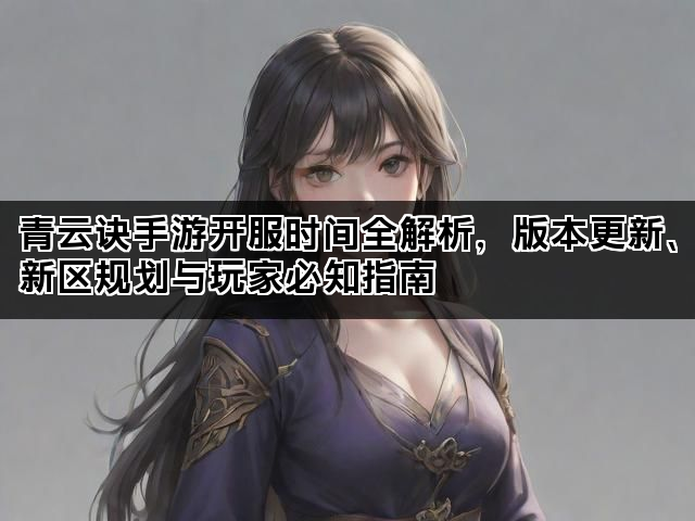 青云诀手游开服时间全解析，版本更新、新区规划与玩家必知指南