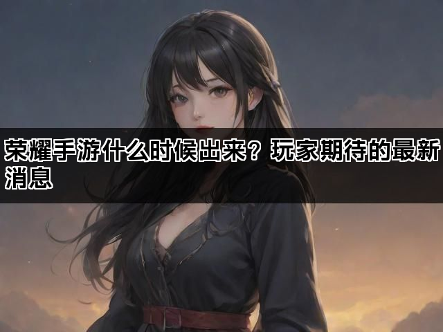 荣耀手游什么时候出来？玩家期待的最新消息