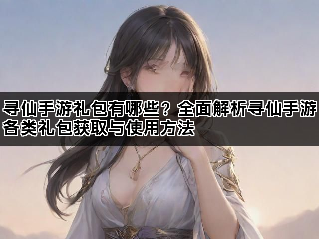 寻仙手游礼包有哪些？全面解析寻仙手游各类礼包获取与使用方法