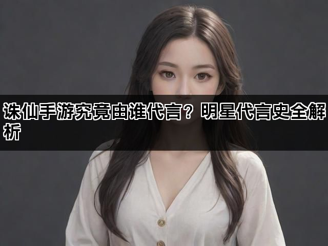 诛仙手游究竟由谁代言？明星代言史全解析