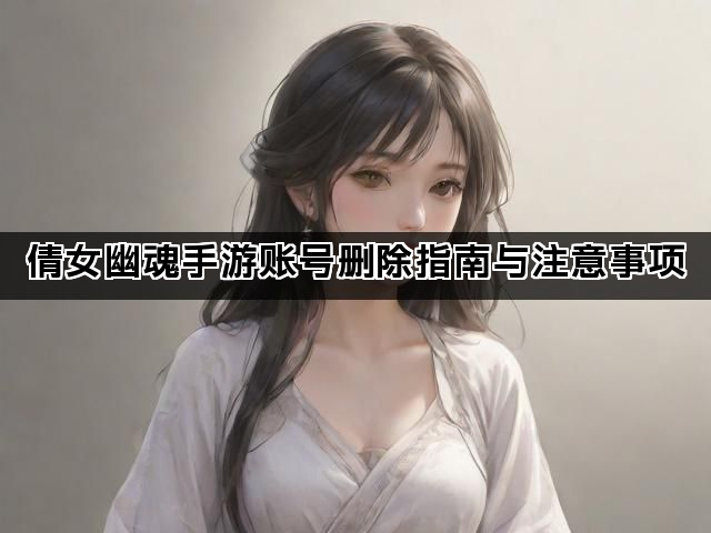 倩女幽魂手游账号删除指南与注意事项 倩女幽魂手游账号删除指南与注意事项