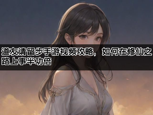 道友请留步手游视频攻略，如何在修仙之路上事半功倍