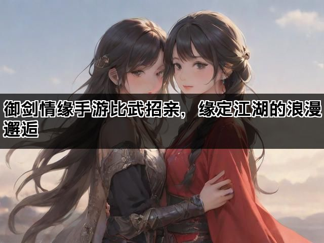 御剑情缘手游比武招亲，缘定江湖的浪漫邂逅