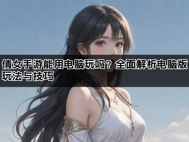 倩女手游能用电脑玩吗？全面解析电脑版玩法与技巧