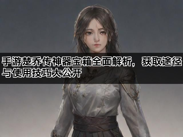 手游楚乔传神器宝箱全面解析,获取途径与使用技巧大公开 手游楚乔传神器宝箱全面解析,获取途径与使用技巧大公开