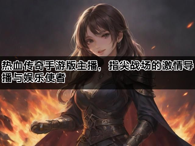 热血传奇手游版主播，指尖战场的激情导播与娱乐使者