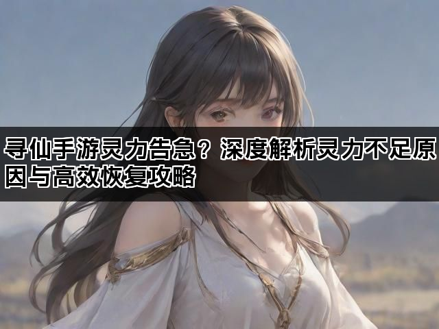 寻仙手游灵力告急?深度解析灵力不足原因与高效恢复攻略 寻仙手游灵力告急?深度解析灵力不足原因与高效恢复攻略