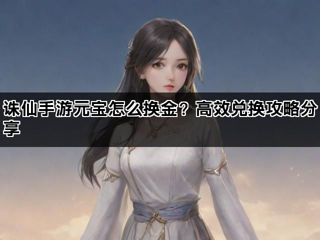 诛仙手游元宝怎么换金？高效兑换攻略分享