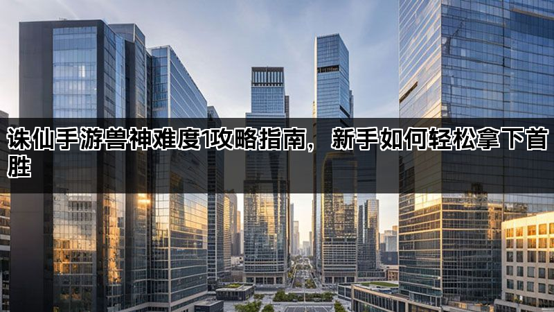 诛仙手游兽神难度1攻略指南，新手如何轻松拿下首胜