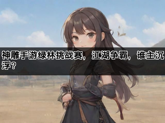 神雕手游绿林挑战赛，江湖争霸，谁主沉浮？