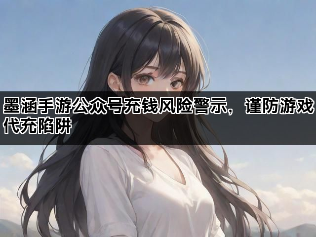 墨涵手游公众号充钱风险警示，谨防游戏代充陷阱