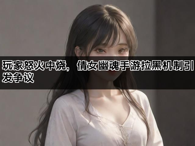 玩家怒火中烧，倩女幽魂手游拉黑机制引发争议