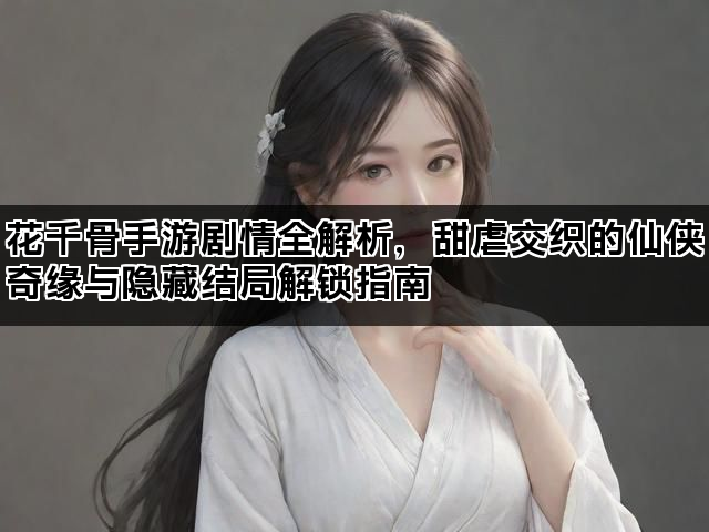 花千骨手游剧情全解析，甜虐交织的仙侠奇缘与隐藏结局解锁指南