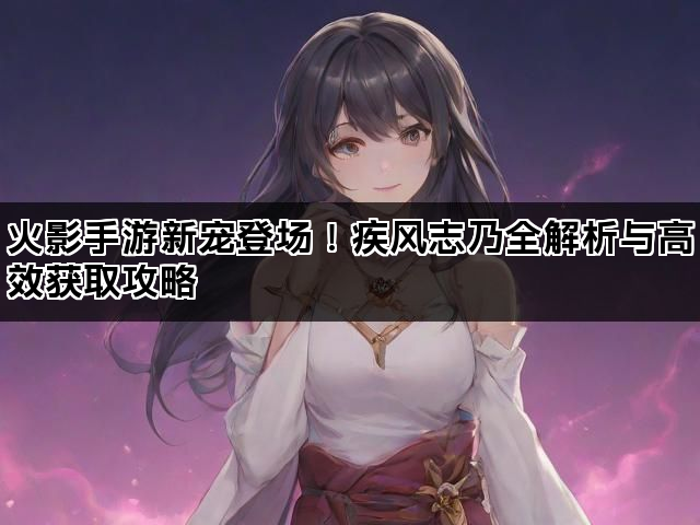 火影手游新宠登场！疾风志乃全解析与高效获取攻略