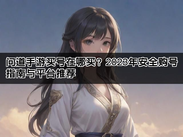 问道手游买号在哪买？2023年安全购号指南与平台推荐