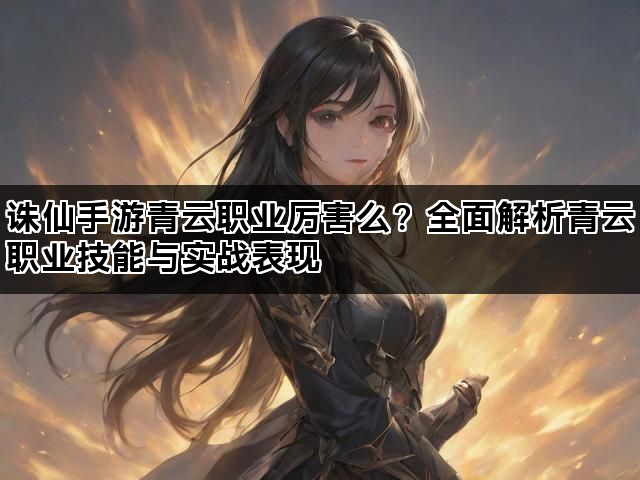 诛仙手游青云职业厉害么？全面解析青云职业技能与实战表现