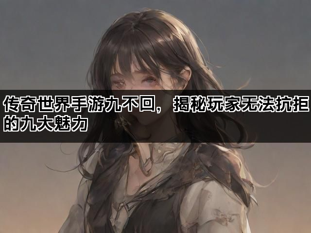 传奇世界手游九不回，揭秘玩家无法抗拒的九大魅力