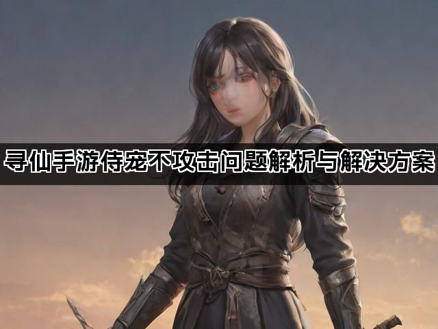 寻仙手游侍宠不攻击问题解析与解决方案 寻仙手游侍宠不攻击问题解析与解决方案