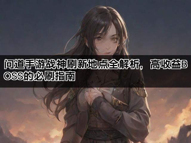 问道手游战神刷新地点全解析，高收益BOSS的必刷指南