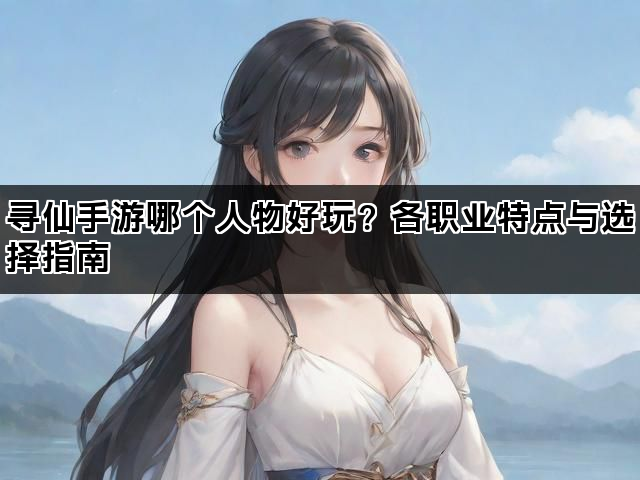 寻仙手游哪个人物好玩？各职业特点与选择指南