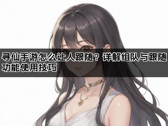 寻仙手游怎么让人跟随?详解组队与跟随功能使用技巧 寻仙手游怎么让人跟随?详解组队与跟随功能使用技巧