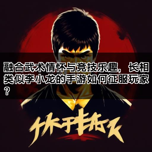 融合武术情怀与竞技乐趣，长相类似李小龙的手游如何征服玩家？