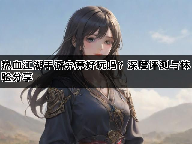 热血江湖手游究竟好玩吗？深度评测与体验分享