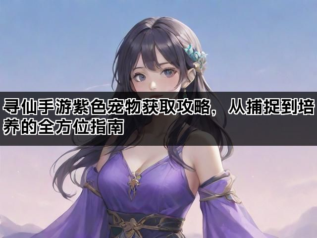 寻仙手游紫色宠物获取攻略，从捕捉到培养的全方位指南
