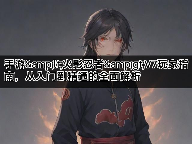 手游<火影忍者>V7玩家指南,从入门到精通的全面解析 手游<火影忍者>V7玩家指南,从入门到精通的全面解析