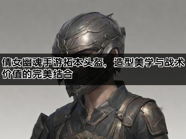 倩女幽魂手游拓本头盔，造型美学与战术价值的完美结合