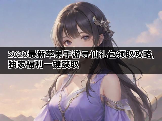 2023最新苹果手游寻仙礼包领取攻略,独家福利一键获取 2023最新苹果手游寻仙礼包领取攻略,独家福利一键获取