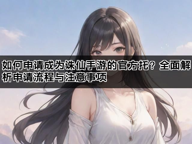 如何申请成为诛仙手游的官方托？全面解析申请流程与注意事项