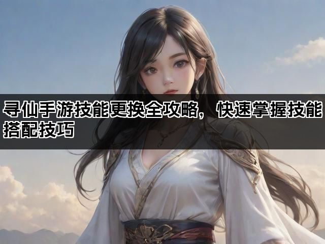 寻仙手游技能更换全攻略，快速掌握技能搭配技巧