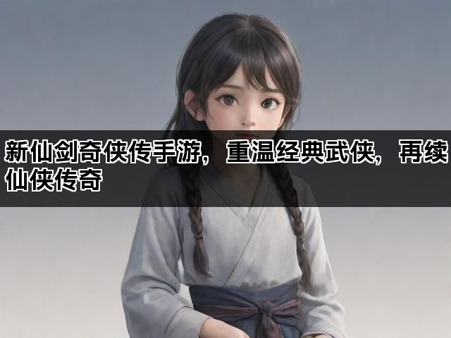 新仙剑奇侠传手游，重温经典武侠，再续仙侠传奇