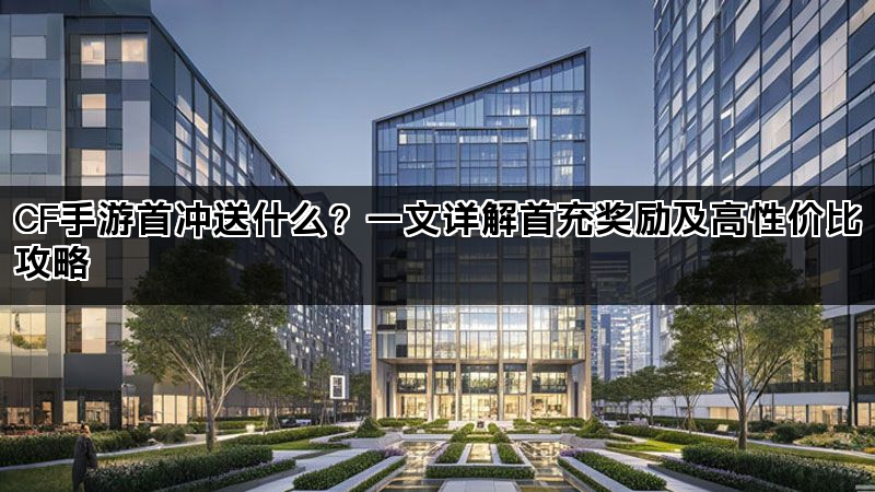 CF手游首冲送什么？一文详解首充奖励及高性价比攻略