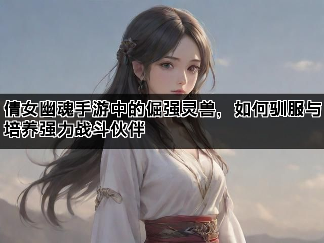倩女幽魂手游中的倔强灵兽，如何驯服与培养强力战斗伙伴