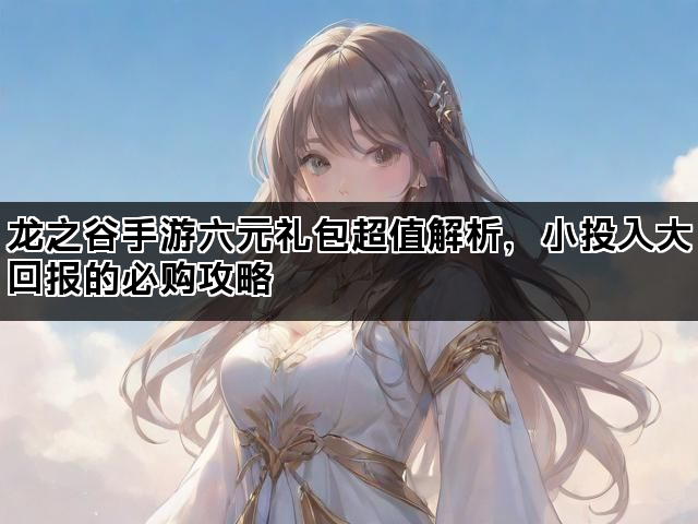 龙之谷手游六元礼包超值解析，小投入大回报的必购攻略