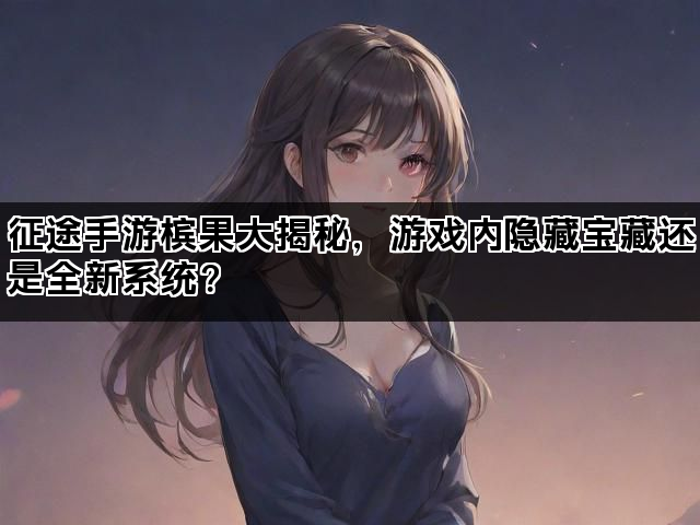 征途手游槟果大揭秘，游戏内隐藏宝藏还是全新系统？