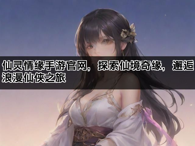 仙灵情缘手游官网，探索仙境奇缘，邂逅浪漫仙侠之旅