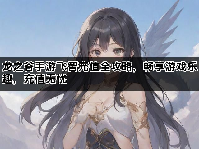 龙之谷手游飞智充值全攻略，畅享游戏乐趣，充值无忧