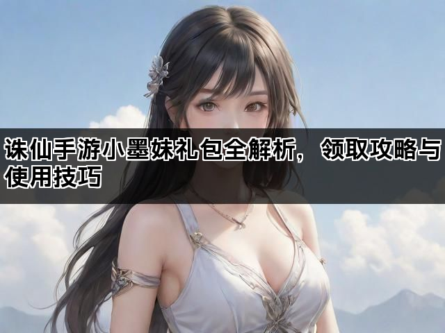 诛仙手游小墨妹礼包全解析，领取攻略与使用技巧