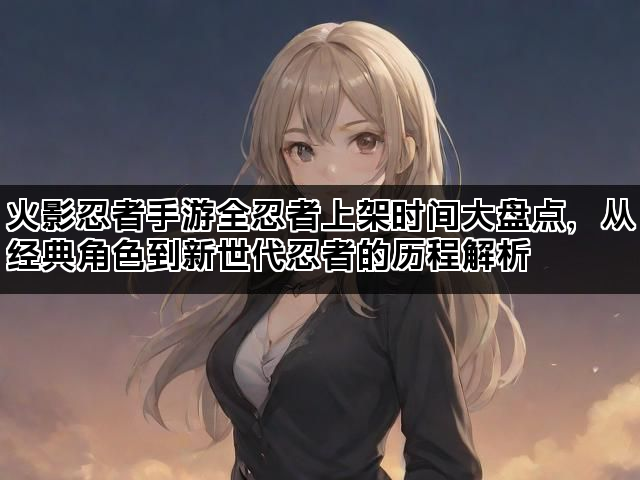 火影忍者手游全忍者上架时间大盘点，从经典角色到新世代忍者的历程解析