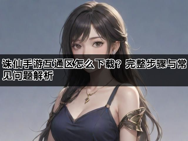 诛仙手游互通区怎么下载？完整步骤与常见问题解析
