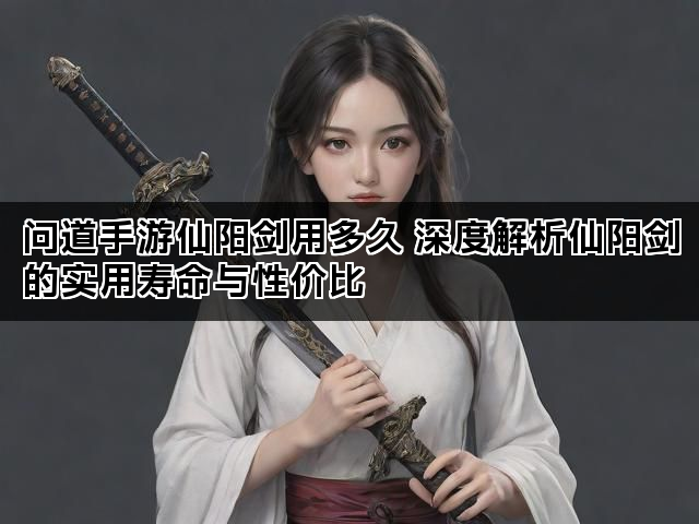问道手游仙阳剑用多久 深度解析仙阳剑的实用寿命与性价比 问道手游仙阳剑用多久 深度解析仙阳剑的实用寿命与性价比