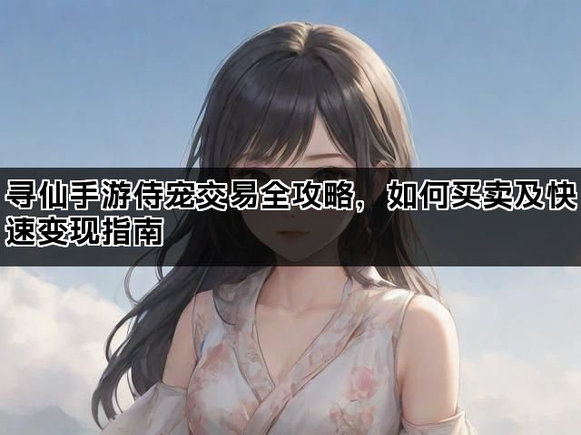 寻仙手游侍宠交易全攻略，如何买卖及快速变现指南