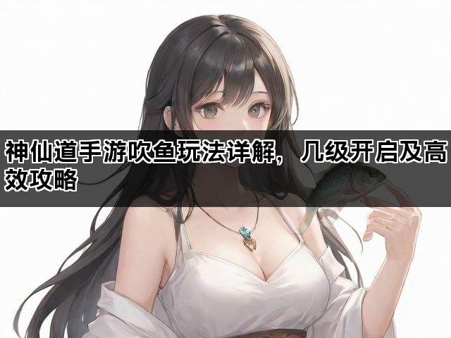 神仙道手游吹鱼玩法详解，几级开启及高效攻略