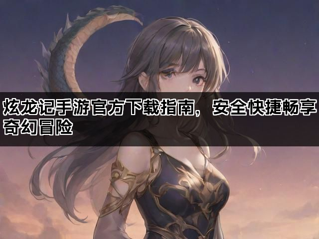 炫龙记手游官方下载指南，安全快捷畅享奇幻冒险