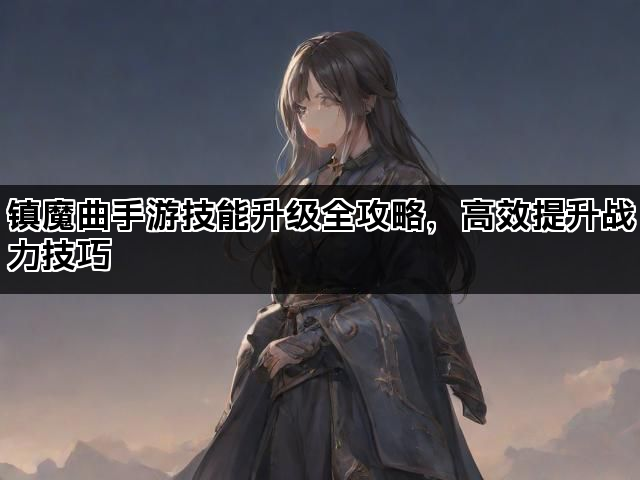 镇魔曲手游技能升级全攻略，高效提升战力技巧