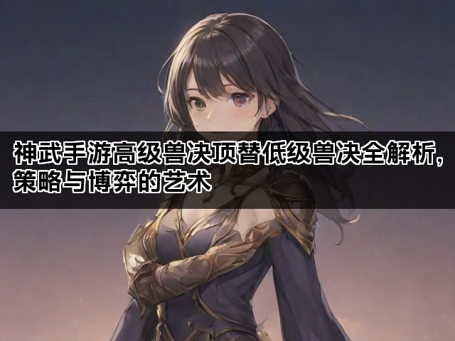 神武手游高级兽决顶替低级兽决全解析，策略与博弈的艺术